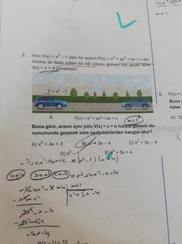 2.
Gey
Hızı V(x)=x²-1 olan bir aracın P(x) = x² + ax² + bx+c po-
linomu ile ifade edilen bir AB yolunu gitmesi için geçen süre
t(x) = x + 4 olmaktadır.
V=x²-1
×744x²-X-4X4+1
D) x²-1
31.0x²+bx+c = -1) (x+4)
b=al (C==4) 2x³+4x²-x-4
255-x-4
-3x
A
P(x) = x³ + ax² + bx + c
A) 12
Buna göre, aracın aynı yolu V(x) = x + b hızıyla gitmesi du-
rumununda geçecek süre aşağıdakilerden hangisi olur? PRAK
A) x² + 4x +3
B)
-4x-4
+ 3x - 4
-1)+10
x²43-4
E) x² + 5x + 4
31
azz
C) x + 5x - 4
5.
P(x) =>
Buna g
kalan