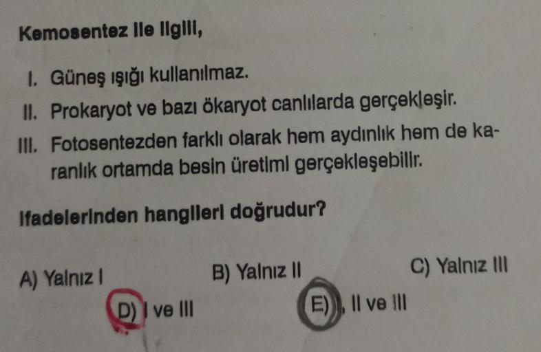 Kemosentez lle ligili,
I. Güneş ışığı kullanılmaz.
II. Prokaryot ve bazı ökaryot canlılarda gerçekleşir.
III. Fotosentezden farklı olarak hem aydınlık hem de ka-
ranlık ortamda besin üretiml gerçekleşebilir.
Ifadelerinden hangileri doğrudur?
A) Yalnız I
D)