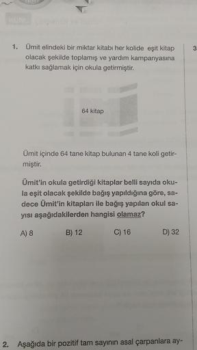 1. Ümit elindeki bir miktar kitabı her kolide eşit kitap
olacak şekilde toplamış ve yardım kampanyasına
katkı sağlamak için okula getirmiştir.
64 kitap
Ümit içinde 64 tane kitap bulunan 4 tane koli getir-
miştir.
Ümit'in okula getirdiği kitaplar belli sayı