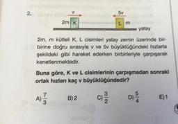 2.
2m K
5v
Lm
yatay
2m, m kütleli K, L cisimleri yatay zemin üzerinde bir-
abirine doğru sırasıyla v ve 5v büyüklüğündeki hızlarla
şekildeki gibi hareket ederken birbirleriyle çarparak
kenetlenmektedir.
B) 2
Buna göre, K ve L cisimlerinin çarpışmadan sonraki
ortak hızları kaç v büyüklüğündedir?
A) 7/73
E)1