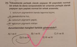 34. Yükseklerde yerleşik olarak yaşayan 30 yaşındaki normal
bir erkek ile deniz seviyesindeki bir ortamda yerleşik olarak
yaşayan aynı yaştaki normal bir erkek arasında;
I. solunum pigmentinin kanda taşınma biçimi,
H. metabolizma hızı,
II solunum pigmenti çeşidi,
IV. solunum pigmenti miktarı
durumlarından hangileri farklılık gösterebilir?
B) I ve III
A) I ve II
D) II ve IV
E) III ve IV
C) II ve III