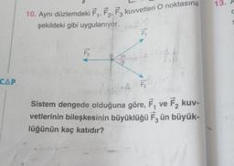 CAP
10. Aynı düzlemdeki F₁, F₂, F3 kuvvetleri O noktasına
şekildeki gibi uygulanıyor.
F3
sind?
F₁
Sistem dengede olduğuna göre, F, ve F₂ kuv-
vetlerinin bileşkesinin büyüklüğü F3 ün büyük-
lüğünün kaç katıdır?
13.