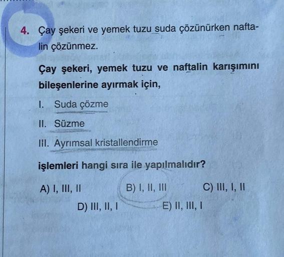 4. Çay şekeri ve yemek tuzu suda çözünürken nafta-
lin çözünmez.
Çay şekeri, yemek tuzu ve naftalin karışımını
bileşenlerine ayırmak için,
1. Suda çözme
II. Süzme
lil. Ayrımsal kristallendirme
işlemleri hangi sıra ile yapılmalıdır?
A) I, III, II
B) I, II, 