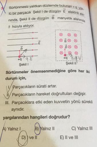 +q yük-
Sürtünmesiz yalıtkan düzlemde bulunan+c
lü bir parçacık Şekil I de düzgün E elektrik ala-
nında, Şekil II de düzgün B manyetik alanında
9 hızıyla atılıyor.
&
+q
9.E
Şekil 1
A) Yalnız I
Sürtünmeler önemsenmediğine
durum için,
V Parçacıkların sürati