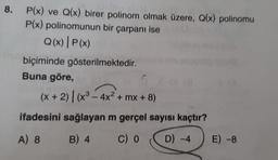 8. P(x) ve Q(x) birer polinom olmak üzere, Q(x) polinomu
P(x) polinomunun bir çarpanı ise
Q(x) | P(x)
biçiminde gösterilmektedir.
Buna göre,
(x + 2)| (x³ - 4x² + mx + 8)
ifadesini sağlayan m gerçel sayısı kaçtır?
A) 8
B) 4 C) 0
D) -4
E) -8