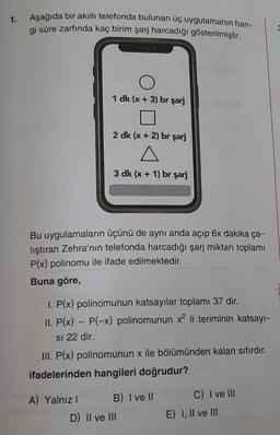 1.
Aşağıda bir akıllı telefonda bulunan üç uygulamanın han-
gi süre zarfında kaç birim şarj harcadığı gösterilmiştir.
O
1 dk (x+3) br şarj
2 dk (x + 2) br şarj
3 dk (x + 1) br şarj
Bu uygulamaların üçünü de aynı anda açıp 6x dakika ça-
lıştıran Zehra'nın telefonda harcadığı şarj miktarı toplamı
P(x) polinomu ile ifade edilmektedir.
Buna göre,
A) Yalnız I
I. P(x) polinomunun katsayılar toplamı 37 dir.
II. P(x) - P(-x) polinomunun x² li teriminin katsayı-
SI 22 dir.
III. P(x) polinomunun x ile bölümünden kalan sıfırdır.
ifadelerinden hangileri doğrudur?
B) I ve II
D) II ve III
C) I ve III
E) I, II ve III