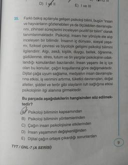 D) I ve II
E) I ve III
35. Farklı bakış açılarıyla gelişen psikoloji bilimi, bugün "insan
ve hayvanların gözlenebilen ya da ölçülebilen davranışla-
rını, zihinsel süreçlerini inceleyen pozitif bir bilim" olarak
tanımlanmaktadır. Psikoloji, insanı her yönüyle ele alıp
inceleyen bir bilimdir. İnsanın iç dünyası, sosyal yaşa-
mı, fiziksel çevresi ve biyolojik gelişimi psikoloji bilimini
ilgilendirir. Algı, zekâ, kişilik, duygu, bellek, öğrenme,
güdülenme, stres, tutum ve ön yargılar psikolojinin odak-
landığı konulardan bazılarıdır. İnsan yaşamı ile iç içe
olan bu konular, çağın koşullarına göre değişmektedir.
Dijital çağa uyum sağlama, medyanın insan davranışla-
rina etkisi, iş verimini artırma, tüketici davranışları, doğal
afetler, şiddet ve terör gibi olayların ruh sağlığına etkisi
psikolojinin ilgi alanına girmektedir.
Bu parçada aşağıdakilerin hangisinden söz edilmek-
tedir?
A Psikoloji biliminin kapsamından
B) Psikoloji biliminin yöntemlerinden
C) Çağın insan psikolojisine etkilerinden
D) İnsan yaşamının değişkenliğinden
E) Dijital çağın ortaya çıkardığı sorunlardan
TYT/GNL-7 (A SERİSİ)