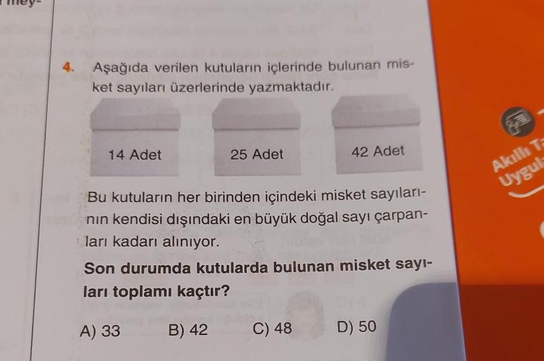 4.
Aşağıda verilen kutuların içlerinde bulunan mis-
ket sayıları üzerlerinde yazmaktadır.
14 Adet
25 Adet
42 Adet
Bu kutuların her birinden içindeki misket sayıları-
nın kendisi dışındaki en büyük doğal sayı çarpan-
ları kadarı alınıyor.
Son durumda kutula