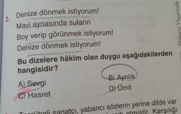 2. Denize dönmek istiyorum!
Mavi aynasında suların
Boy verip görünmek istiyorum!
Denize dönmek istiyorum!
Bu dizelere hâkim olan duygu aşağıdakilerden
hangisidir?
A) Sevgi
C) Hasret
B) Ayrılık
D) Ümit
Ankara Yayıncılık
Tuorübeli sanatçı, yabancı sözlerin yerine dilde var
ih etmistir. Karşılığı