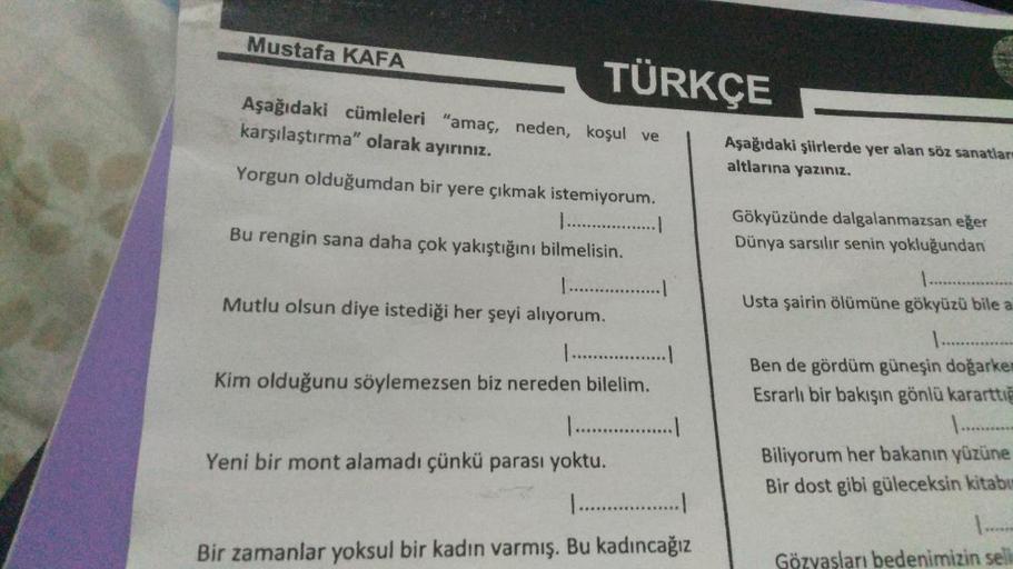 Mustafa KAFA
TÜRKÇE
Aşağıdaki cümleleri "amaç, neden, koşul ve
karşılaştırma" olarak ayırınız.
Yorgun olduğumdan bir yere çıkmak istemiyorum.
...................
Bu rengin sana daha çok yakıştığını bilmelisin.
..................
Mutlu olsun diye istediği h