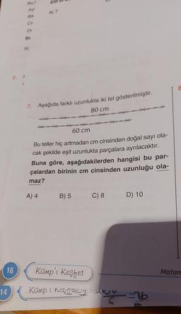 16
14
Bul
Ay!
Ba
GE
Di
BL
A)
Eli
A) 7
7. Aşağıda farklı uzunlukta iki tel gösterilmiştir.
80 cm
60 cm
Bu teller hiç artmadan cm cinsinden doğal sayı ola-
cak şekilde eşit uzunlukta parçalara ayrılacaktır.
Buna göre, aşağıdakilerden hangisi bu par-
çalardan birinin cm cinsinden uzunluğu ola-
maz?
A) 4
B) 5
Kamp'ı keşfet
Kamp I keep
C) 8
D) 10
3 =16
8
Matem