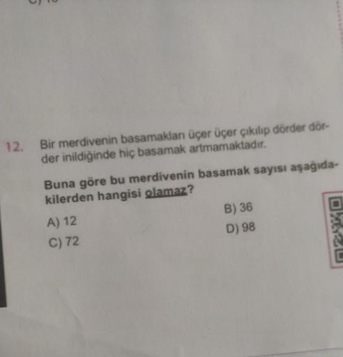 12.
Bir merdivenin basamakları üçer üçer çıkılıp dörder dör-
der inildiğinde hiç basamak artmamaktadır.
Buna göre bu merdivenin basamak sayısı aşağıda-
kilerden hangisi olamaz?
A) 12
C) 72
B) 36
D) 98