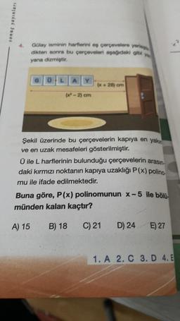 sonuç yayınları
Gülay isminin harflerini eş çerçevelere yerle
dikten sonra bu çerçeveleri aşağıdaki gibi
yana dizmiştir.
OLA
(x²-2) cm
(x+28) om
Şekil üzerinde bu çerçevelerin kapıya en yakı
ve en uzak mesafeleri gösterilmiştir.
Ü ile L harflerinin bulunduğu çerçevelerin arasın
daki kırmızı noktanın kapıya uzaklığı P(x) polino-
mu ile ifade edilmektedir.
Buna göre, P(x) polinomunun x-5 ile bölü
münden kalan kaçtır?
A) 15
B) 18
C) 21
D) 24 E) 27
1. A 2. C 3. D 4. E