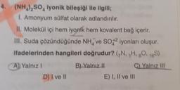 4. (NH₂)₂SO, lyonik bileşiği ile ilgili;
1. Amonyum sülfat olarak adlandırılır.
II. Molekül içi hem iyonik hem kovalent bağ içerir.
III. Suda çözündüğünde NH ve SO2 iyonları oluşur.
ifadelerinden hangileri doğrudur? (N, H, 8O, 16S)
B) Yalnız II
C) Yalnız III
A) Yalnız I
D) I ve II
E) I, II ve III