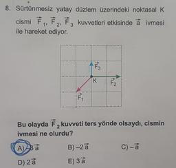 8. Sürtünmesiz yatay düzlem üzerindeki noktasal K
cismi F₁, F₂, F3 kuvvetleri etkisinde a ivmesi
ile hareket ediyor.
F₁
A) Ba
D) 2 a
F3
B) -2 a
E) 3 a
K
F₂
Bu olayda F2 kuvveti ters yönde olsaydı, cismin
ivmesi ne olurdu?
2
C) - a