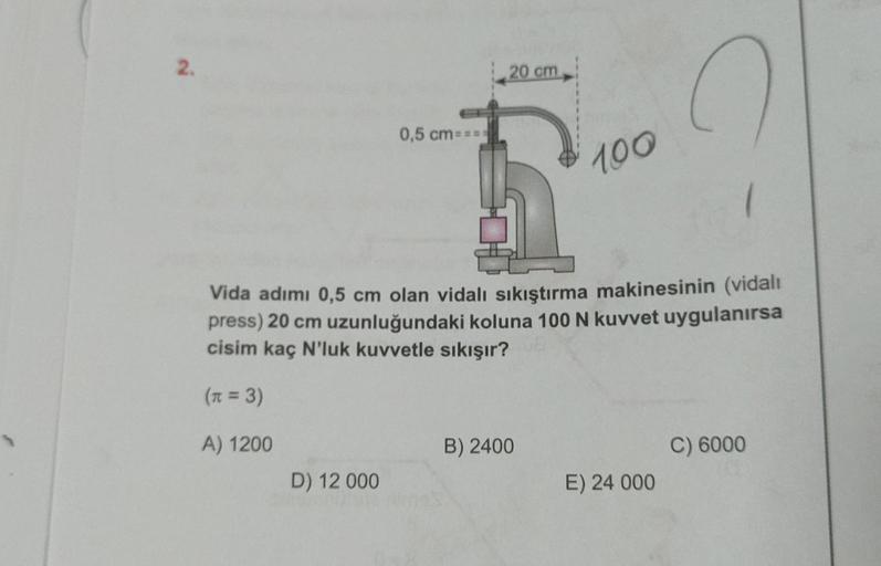 2.
D) 12 000
20 cm
0,5 cm====
f
Vida adımı 0,5 cm olan vidalı sıkıştırma makinesinin (vidali
press) 20 cm uzunluğundaki koluna 100 N kuvvet uygulanırsa
cisim kaç N'luk kuvvetle sıkışır?
(n = 3)
A) 1200
100
B) 2400
E) 24 000
C) 6000