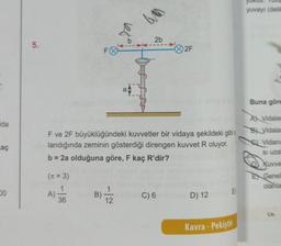 ida
aç
00
5.
F
36
a
B) 12
aven
2b
F ve 2F büyüklüğündeki kuvvetler bir vidaya şekildeki gibi u
landığında zeminin gösterdiği direngen kuvvet R oluyor.
b = 2a olduğuna göre, F kaç R'dir?
(n = 3)
A)
2F
C) 6
D) 12
E
Kavra - Pekiştir
yuvayı (delik
Buna göre
A Vidalar
B Vidalar
Vidanı
Si uza
Kuvve
EX Genel
olanla
CA: