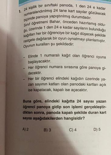 1. 24 kişilik bir sınıftaki panoda, 1 den 24 e kadar
numaralandırılmış 24 tane kart sayılar gözükecek
biçimde panoya yapıştırılmış durumdadır.
Sınıf öğretmeni Bahar, önceden hazırlamış oldu-
ğu, üzerinde 1 den 24 e kadar sayıların bulunduğu
kağıtları her b