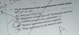 C
11. CH₂O molekülüyle ilgili aşağıdakilerden hangisi yanlış-
tır? (₁H, 6C, 80)
skrik dogu
A) Bağ açısı 104,5°'dir
2
B) Bileşikteki merkez atom sp² hibritleşmesi yapmıştır.
C) VSEPR gösterimi AX3 şeklindedir.
Molekül geometrisi düzlem üçgendir.
E) Bağ yapmayan iki çift elektron içerir.