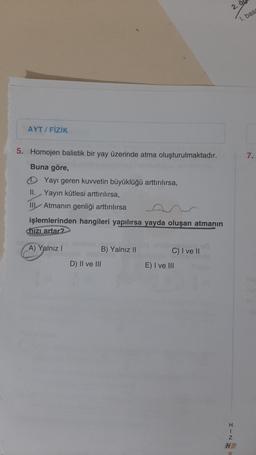 AYT / FİZİK
5. Homojen balistik bir yay üzerinde atma oluşturulmaktadır.
Buna göre,
Yayı geren kuvvetin büyüklüğü arttırılırsa,
II. Yayın kütlesi arttırılırsa,
III Atmanın genliği arttırılırsa
işlemlerinden hangileri yapılırsa yayda oluşan atmanın
hizi artar?
A) Yalnız I
UDMMUTA
B) Yalnız II
D) II ve III
C) I ve II
E) I ve III
2.
1. bas
H
I
Z
HR
R
7.