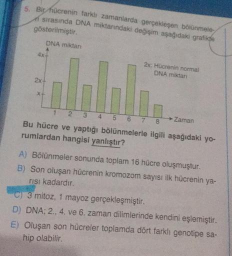 5. Bir hücrenin farklı zamanlarda gerçekleşen bölünmele
sırasında DNA miktarındaki değişim aşağıdaki grafikte
gösterilmiştir.
DNA miktan
4x-
2x+
X+
2x: Hücrenin normal
DNA miktari
1 2 3 4 5
6 7
8
Bu hücre ve yaptığı bölünmelerle ilgili aşağıdaki yo-
rumlar