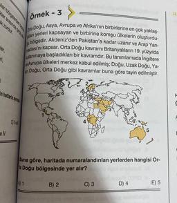 lan bölgelerden bazle
ler arasında geniş ala
k zordur.
ler,
#ri,
1
in hatlarla ayırmak
e IV
Örnek - 3
Doğu, Asya, Avrupa
Orta
ve Afrika'nın birbirlerine en çok yaklaş-
gu b
kları yerleri kapsayan ve birbirine komşu ülkelerin oluşturdu-
bölgedir. Akdeniz'den Pakistan'a kadar uzanır ve Arap Yarı-
madası'nı kapsar. Orta Doğu kavramı Britanyalıların 19. yüzyılda
kullanmaya başladıkları bir kavramdır. Bu tanımlamada İngiltere
ve Avrupa ülkeleri merkez kabul edilmiş; Doğu, Uzak Doğu, Ya-
Doğu, Orta Doğu gibi kavramlar buna göre tayin edilmiştir.
kin
C) ve
So
Buna göre, haritada numaralandırılan yerlerden hangisi Or-
ta Doğu bölgesinde yer alır?
A) 1
(Organ) seleci
B) 2
C) 3
5
D) 4
E) 5
H
Ģ