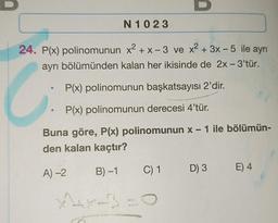 24. P(x) polinomunun x² + x-3 ve x² + 3x-5 ile ayrı
ayrı bölümünden kalan her ikisinde de 2x - 3'tür.
e
P(x) polinomunun başkatsayısı 2'dir.
P(x) polinomunun derecesi 4'tür.
Buna göre, P(x) polinomunun x - 1 ile bölümün-
den kalan kaçtır?
A)-2
B)-1
N1023
●
X+X-3
GEESTYLE
Gra
C) 1
D) 3 E) 4