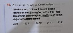 15. A={-3, -2, -1, 0, 5, 7) kümesi veriliyor.
f fonksiyonu; f : A → A tanımlı birebir
fonksiyon olduğuna göre, f(-2) + f(0) + f(5)
toplamının alabileceği en büyük ve en küçük
değerler toplamı kaçtır?
A) 0 B) 6
C) 12
od hobob (d
D) 17 E) 21