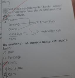 e
Sait Hoca aşağıda verilen katıları Amorf
ve moleküler katı olarak sınıflandırma-
Plarını istiyor.
SORU BUZ-
-4-
Tereyağı
Grafit
Kuru Buz №
Cam
Amorf Kati
r. Grafit
e-D) Kuru Buz
Acam
Moleküler Kati
Bu sınıflandırma sonucu hangi katı açıkta
kalır?
A) Buz
B) Tereyağı