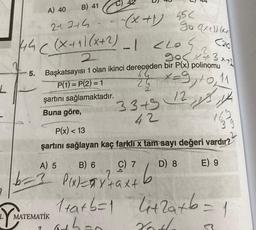 L
21.244.
55<
go (xt)) kr
C210
√3x+
(44 ((x+1)(x+2)
2
2013
Başkatsayısı 1 olan ikinci dereceden bir P(x) polinomu
P(1)=P(2)=1
24 x=9,10,11
12, 13, 14
5.
b-
Y MA
A) 40
B) 41
şartını sağlamaktadır.
Buna göre, mug 33+
42
MATEMATİK
9
-(x+1)
-1 <20
P(x) < 13
şartını sağlayan kaç farkli x tam sayı değeri vardır?
A) 5
E) 9
B) 6
2
P(x)=x²+axt
C) 7
b
D) 8
1+a+b=1 4+2a+b=
1
athan
Zoth