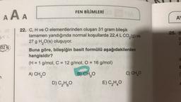 AAA
352 kj
7
FEN BİLİMLERİ
22. C, H ve O elementlerinden oluşan 31 gram bileşik
tamamen yandığında normal koşullarda 22,4 L CO₂(g) ve
27 g H₂O(s) oluşuyor.
Buna göre, bileşiğin basit formülü aşağıdakilerden
hangisidir?
(lomig at
(H = 1 g/mol, C = 12 g/mol, O = 16 g/mol)
A) CH₂O
B) CH₂O
D) C₂H₂O
E) C₂H₂O
C) CH₂O
AY
25. B
B42
C
E
(