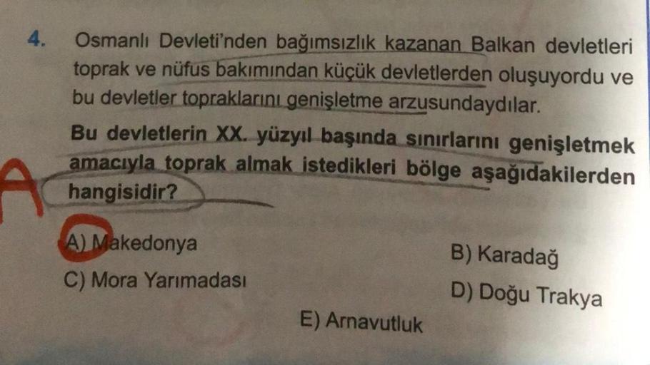 4.
A
Osmanlı Devleti'nden bağımsızlık kazanan Balkan devletleri
toprak ve nüfus bakımından küçük devletlerden oluşuyordu ve
bu devletler topraklarını genişletme arzusundaydılar.
Bu devletlerin XX. yüzyıl başında sınırlarını genişletmek
amacıyla toprak alma