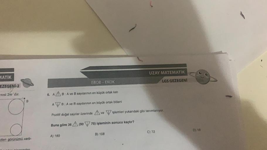 MATİK
EZEGENİ-2
resi 2nr 'dir.
B
stten görünümü veril-
EBOB-EKOK
A) 180
UZAY MATEMATİK
6. AB: A ve B sayılarının en küçük ortak katı
ATB: A ve B sayılarının en büyük ortak böleni
Pozitif doğal sayılar üzerinde ve işlemleri yukarıdaki gibi tanımlanıyor.
Bun