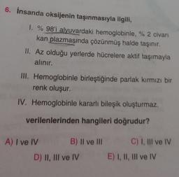 6. İnsanda oksijenin taşınmasıyla ilgili,
1. % 98'i alyuvardaki hemoglobinle, % 2 civarı
kan plazmasında çözünmüş halde taşınır.
II. Az olduğu yerlerde hücrelere aktif taşımayla
alınır.
III. Hemoglobinle birleştiğinde parlak kırmızı bir
renk oluşur.
IV. Hemoglobinle kararlı bileşik oluşturmaz.
verilenlerinden hangileri doğrudur?
A) I ve IV
B) II ve III
D) II, III ve IV
C) I, III ve IV
E) I, II, III ve IV