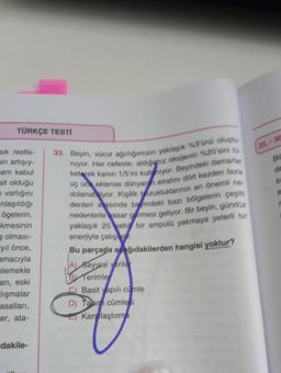 TÜRKÇE TESTİ
sık rastla-
min artışıy-
em kabul
ait olduğu
e varlığını
anlaşıldığı
ögelerin,
kmesinin
olması-
yıl önce,
amacıyla
elemekle
arı, eski
lışmalar
asalları,
er, ata-
dakile-
Ca
33. Beyin, vücut ağırlığımızın yaklaşık %3'ünü oluştu
ruyor. Her nefeste, aldığınız oksijenin %20'sini to
keterek kanın 1/5'ini kullanıyor. Beyindeki damarlar
uç uc eklense dünyann etrafını dört kezden fazla
dolanabiliyor. Kişilik bozukluklarının en önemli ne
denleri arasında beyindeki bazı bölgelerin çeşit
nedenlerle hasar gormesi geliyor. Bir beyin, gündüz
yaklaşık 25 vatli bir ampulü yakmaya yeterli bir
enerjiyle çalış.
Bu parçada ağıdakilerden hangisi yoktur?
A) Bayısal veriler
B Terimle
C) Basit yapılı cümle
D) Tanin cümlesi
Karşılaştırma
35-36
B
a