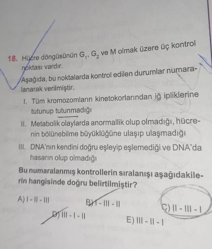 18. Hücre döngüsünün G₁, G, ve M olmak üzere üç kontrol
noktası vardır.
Aşağıda, bu noktalarda kontrol edilen durumlar numara-
lanarak verilmiştir.
I. Tüm kromozomların kinetokorlarından iğ ipliklerine
tutunup tutunmadığı
II. Metabolik olaylarda anormallik