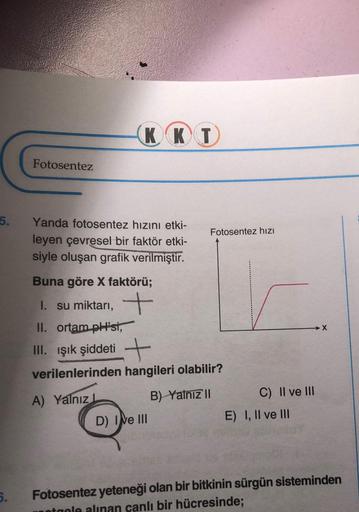 5.
5.
Fotosentez
KKT
Yanda fotosentez hızını etki-
leyen çevresel bir faktör etki-
siyle oluşan grafik verilmiştir.
Buna göre X faktörü;
1. su miktarı, +
Fotosentez hızı
II. ortam pH'si,
III. Işık şiddeti +
verilenlerinden hangileri olabilir?
A) Yalnız L
B