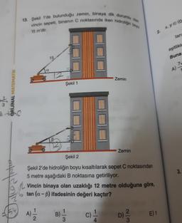 HIM
ORİJİNAL MATEMATIK
13. Şekil 1'de bulunduğu zemin, binaya dik durumlu olan
vincin sepeti, binanın C noktasında iken hidroligin boys
15 m'dir.
a
15
Şekil 1
Zemin
Zemin
Şekil 2
Şekil 2'de hidroliğin boyu kısaltılarak sepet C noktasından
5 metre aşağıdaki B noktasına getiriliyor.
Vincin binaya olan uzaklığı 12 metre olduğuna göre,
tan (a-B) ifadesinin değeri kaçtır?
A) 1/1/12
B)=1/12 C)
D) ²/3/2
2
E) 1
x, ye (o
tan
eşitlikle
Buna
A)
3.