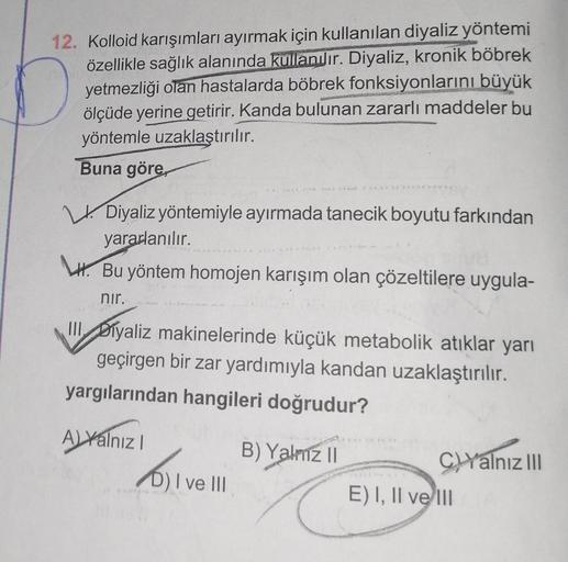 12. Kolloid karışımları ayırmak için kullanılan diyaliz yöntemi
özellikle sağlık alanında kullanılır. Diyaliz, kronik böbrek
yetmezliği olan hastalarda böbrek fonksiyonlarını büyük
ölçüde yerine getirir. Kanda bulunan zararlı maddeler bu
yöntemle uzaklaştı