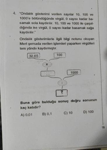 4. "Ondalık gösterimi verilen sayılar 10, 100 ve
1000'e bölündüğünde virgül, 0 sayısı kadar ba-
samak sola kaydırılır. 10, 100 ve 1000 ile çarpıl-
dığında ise virgül, 0 sayısı kadar basamak sağa
kaydırılır."
Ondalık gösterimlerle ilgili bilgi notunu okuyan
