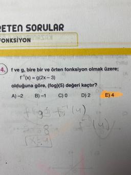 ETEN SORULAR
FONKSİYON MASAT
TETURNT HEISTOSmang nicoret
Shilld
4.) f ve g, bire bir ve örten fonksiyon olmak üzere;
f¹(x) = g(2x - 3)
olduğuna göre, (fog)(5) değeri kaçtır?
A)-2 B)-1 C) 0
D) 2
f go to (4)
258
(X3.9
E) 4
(4)