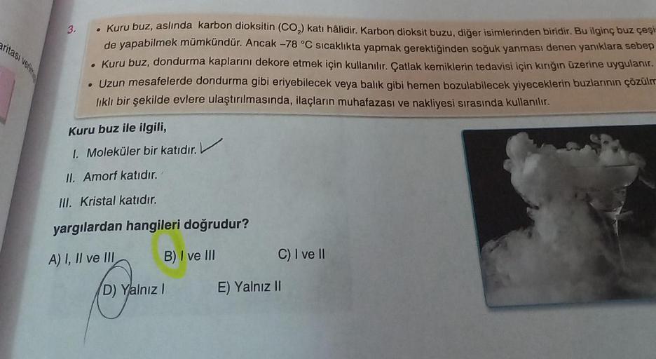 aritası verilm
3.
• Kuru buz, aslında karbon dioksitin (CO₂) katı hâlidir. Karbon dioksit buzu, diğer isimlerinden biridir. Bu ilginç buz çeşi
de yapabilmek mümkündür. Ancak -78 °C sıcaklıkta yapmak gerektiğinden soğuk yanması denen yanıklara sebep
• Kuru