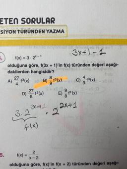 ETEN SORULAR
SİYON TÜRÜNDEN YAZMA
A)
f(x) = 3-2x-1
olduğuna göre, f(3x + 1)'in f(x) türünden değeri aşağı-
dakilerden hangisidir?
novica
27
8
f³ (x) xB B) f³(x)
9
D) 27 (³(x)
8
3.2
heyrandi put im
348
f(x)
f(x) =
*
3x+1-1
2
C) 1³ (x) - xC (A)
S-XS (0
E) P(x)
2x+1
2
X-2
olduğuna göre, f(x)'in f(x + 2) türünden değeri aşağı-