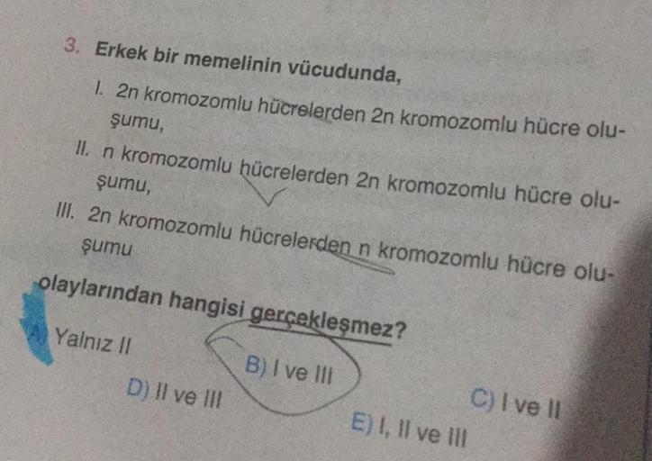 3. Erkek bir memelinin vücudunda,
1. 2n kromozomlu hücrelerden 2n kromozomlu hücre olu-
şumu,
II. n kromozomlu hücrelerden 2n kromozomlu hücre olu-
şumu,
III. 2n kromozomlu hücrelerden n kromozomlu hücre olu-
şumu
olaylarından hangisi gerçekleşmez?
B) I ve