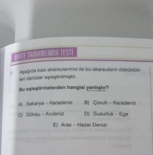 UNITE TAMAMLAMA TESTI
7. Aşağıda bazı akarsularımız ile bu akarsuların döküldük-
leri denizler eşleştirilmiştir.
Bu eşleştirmelerden hangisi yanlıştır?
A) Sakarya - Karadeniz
C) Göksu - Akdeniz
B) Çoruh-Karadeniz
D) Susurluk - Ege
E) Aras - Hazar Denizi