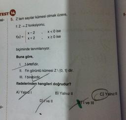 TEST 14
ni-
5. Z tam sayılar kümesi olmak üzere,
f: Z→ Z fonksiyonu,
f(x) =
X-2
X+2
1
>
x < 0 ise
x 20 ise
biçiminde tanımlanıyor.
Buna göre,
1. förtendir.
II. f'in görüntü kümesi Z\ {0, 1} dir.
III. f birebirdir
ifadelerinden hangileri doğrudur?
A) Yalnız I
B) Yalnız II
Dive Il
EI ve III
C) Yalnız III
9.