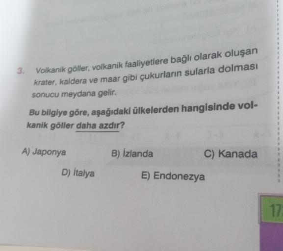 3.
Volkanik göller, volkanik faaliyetlere bağlı olarak oluşan
krater, kaldera ve maar gibi çukurların sularla dolması
sonucu meydana gelir.
Bu bilgiye göre, aşağıdaki ülkelerden hangisinde vol-
kanik göller daha azdır?
A) Japonya
D) Italya
B) İzlanda
C) Ka