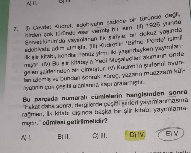 A) II.
7.
(1) Cevdet Kudret, edebiyatın sadece bir türünde değil,
birden çok türünde eser vermiş bir isim. (II) 1926 yılında
Servetifünun'da yayımlanan ilk şiiriyle, on dokuz yaşında
edebiyata adım atmıştır. (III) Kudret'in 'Birinci Perde' isimli
ilk şiir 