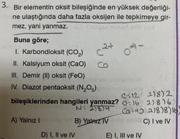 3. Bir elementin oksit bileşiğinde en yüksek değerliği-
ebine ulaştığında daha fazla oksijen ile tepkimeye gir-
mez, yani yanmaz.
fysiqa mosd extil os
Buna göre;
1. Karbondioksit (CO₂)
II. Kalsiyum oksit (CaO)
III. Demir (II) oksit (FeO)
Dietrailueox Ismol
IV. Diazot pentaoksit (N₂O5) ens seulo 19
A) Yalnız I
2+
c
D) I, II ve IV
Ca
07.
bileşiklerinden hangileri yanmaz? 016
N: 278)450
012 218) 2
21816
Co4962)8)8)16)
sh B) Yalnız TV stop snus C) I ve IV
E) I, III ve IV
EI