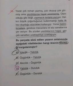 10. Yazar çok roman yazmış, çok okuyup çok gör-
müş ama yazdıklarına hayat verememiş. Olanı
olduğu gibi değil, yapmacık tonlarla yazıyor. Hal-
kın büyük çoğunluğunun kullanmadığı hatta ilk
kez duyduğu sözcükleri kullanıyor. Yersiz betim-
lemelere, gereksiz mecazlara ve söz sanatlarına
yer veriyor. Bu yüzden yazdıklarının hepsi ger-
çek sanattan uzaklaştıkça uzaklaşıyor.
Bu parçada sözü edilen yazarın anlatımında
aşağıdaki niteliklerden hangi ikisinin eksikli
ği vurgulanmıştır?
Aİçtenlik - Yalınlık
B) Özgünlük - Yalınlık
Akıcılık - Özgünlük
DY Yalınlık-Duruluk
E) Özgünlük-Duruluk